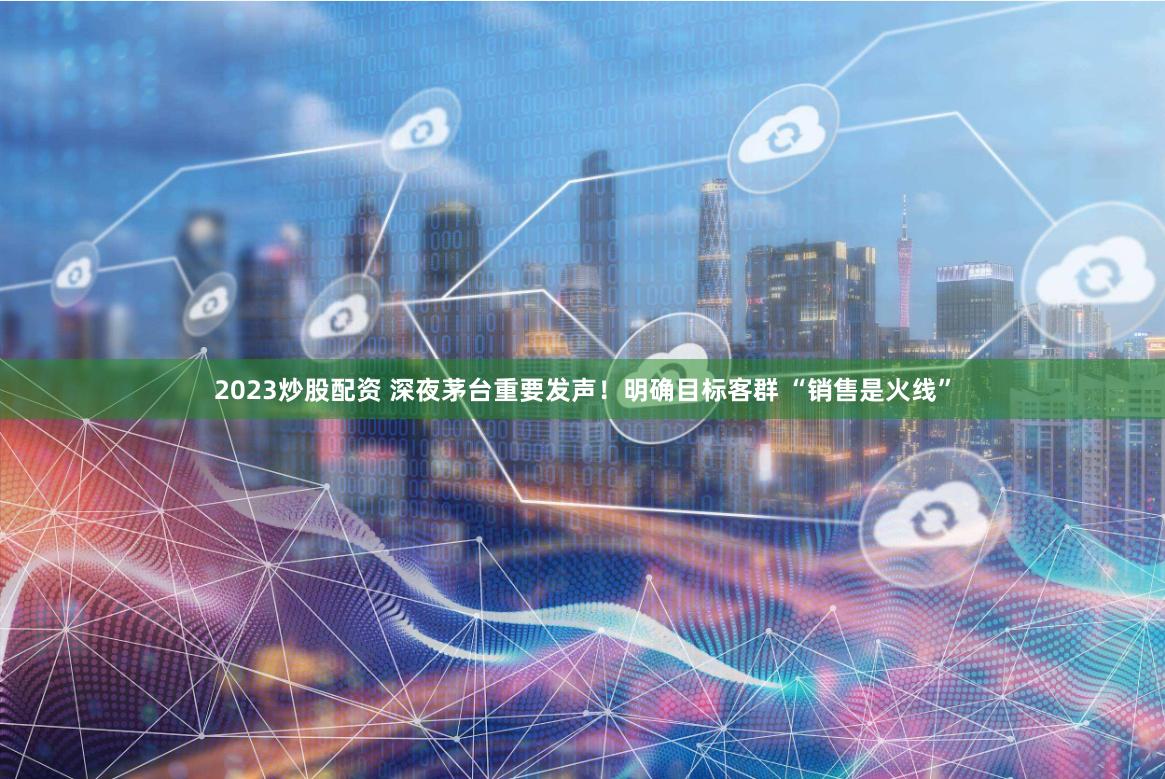 2023炒股配资 深夜茅台重要发声！明确目标客群 “销售是火线”