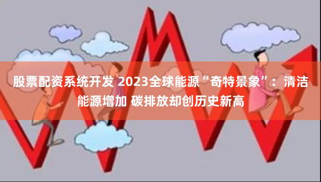 股票配资系统开发 2023全球能源“奇特景象”：清洁能源增加 碳排放却创历史新高