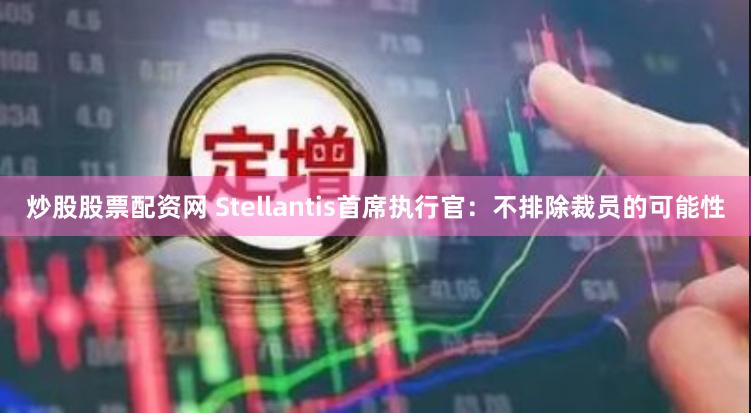 炒股股票配资网 Stellantis首席执行官：不排除裁员的可能性