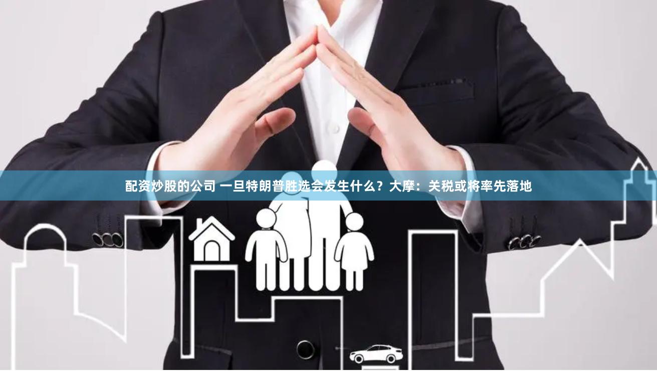 配资炒股的公司 一旦特朗普胜选会发生什么？大摩：关税或将率先落地