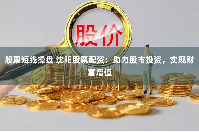 股票短线操盘 沈阳股票配资：助力股市投资，实现财富增值