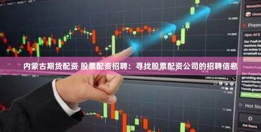 内蒙古期货配资 股票配资招聘：寻找股票配资公司的招聘信息