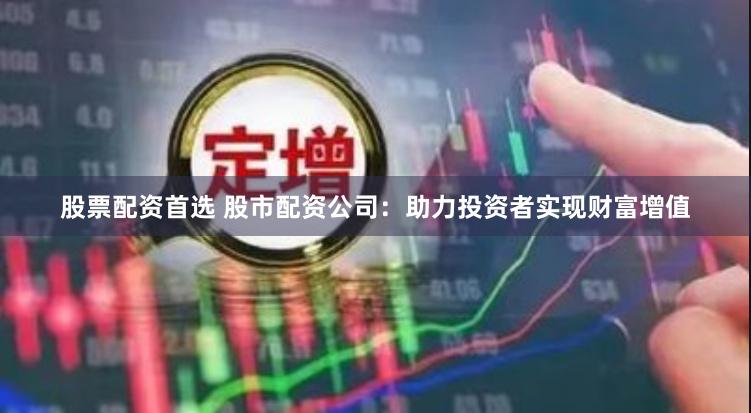 股票配资首选 股市配资公司：助力投资者实现财富增值